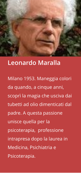 Leonardo Maralla  Milano 1953. Maneggia colori da quando, a cinque anni, scoprì la magia che usciva dai tubetti ad olio dimenticati dal padre. A questa passione unisce quella per la psicoterapia,  professione intrapresa dopo la laurea in Medicina, Psichiatria e Psicoterapia.