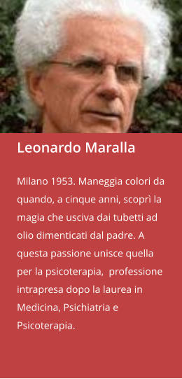 Leonardo Maralla  Milano 1953. Maneggia colori da quando, a cinque anni, scoprì la magia che usciva dai tubetti ad olio dimenticati dal padre. A questa passione unisce quella per la psicoterapia,  professione intrapresa dopo la laurea in Medicina, Psichiatria e Psicoterapia.