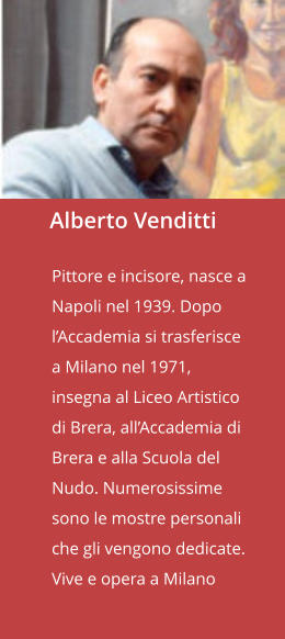 Alberto Venditti  Pittore e incisore, nasce a Napoli nel 1939. Dopo l’Accademia si trasferisce a Milano nel 1971, insegna al Liceo Artistico di Brera, all’Accademia di Brera e alla Scuola del Nudo. Numerosissime sono le mostre personali che gli vengono dedicate. Vive e opera a Milano