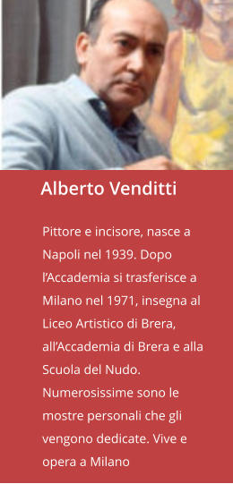 Alberto Venditti  Pittore e incisore, nasce a Napoli nel 1939. Dopo l’Accademia si trasferisce a Milano nel 1971, insegna al Liceo Artistico di Brera, all’Accademia di Brera e alla Scuola del Nudo. Numerosissime sono le mostre personali che gli vengono dedicate. Vive e opera a Milano