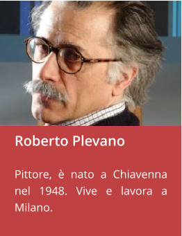 Roberto Plevano  Pittore, è nato a Chiavenna nel 1948. Vive e lavora a Milano.