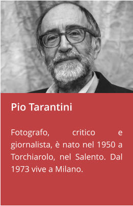 Pio Tarantini  Fotografo, critico e giornalista, è nato nel 1950 a Torchiarolo, nel Salento. Dal 1973 vive a Milano.