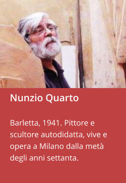 Nunzio Quarto  Barletta, 1941. Pittore e scultore autodidatta, vive e opera a Milano dalla metà degli anni settanta.